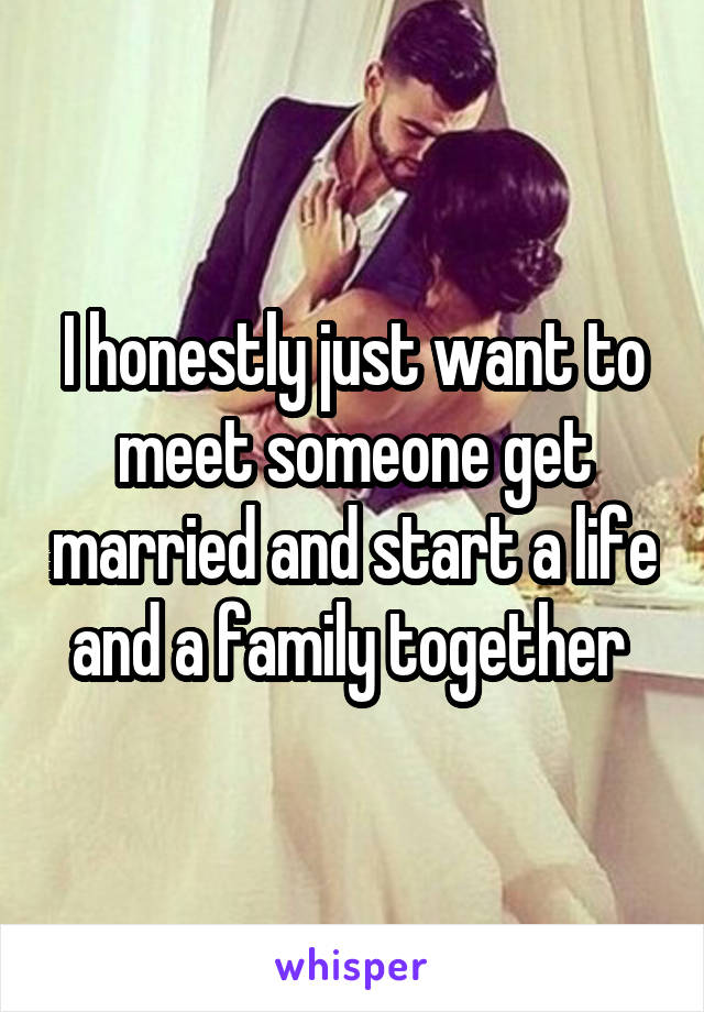 I honestly just want to meet someone get married and start a life and a family together 