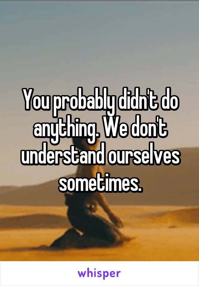 You probably didn't do anything. We don't understand ourselves sometimes.