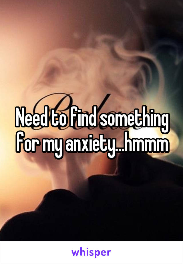 Need to find something for my anxiety...hmmm