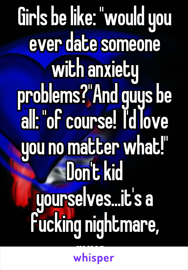 Girls be like: "would you ever date someone with anxiety problems?"And guys be all: "of course!  I'd love you no matter what!"
Don't kid yourselves...it's a fucking nightmare, guys...