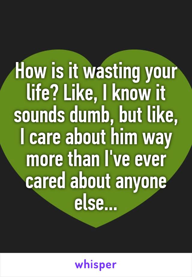 How is it wasting your life? Like, I know it sounds dumb, but like, I care about him way more than I've ever cared about anyone else...