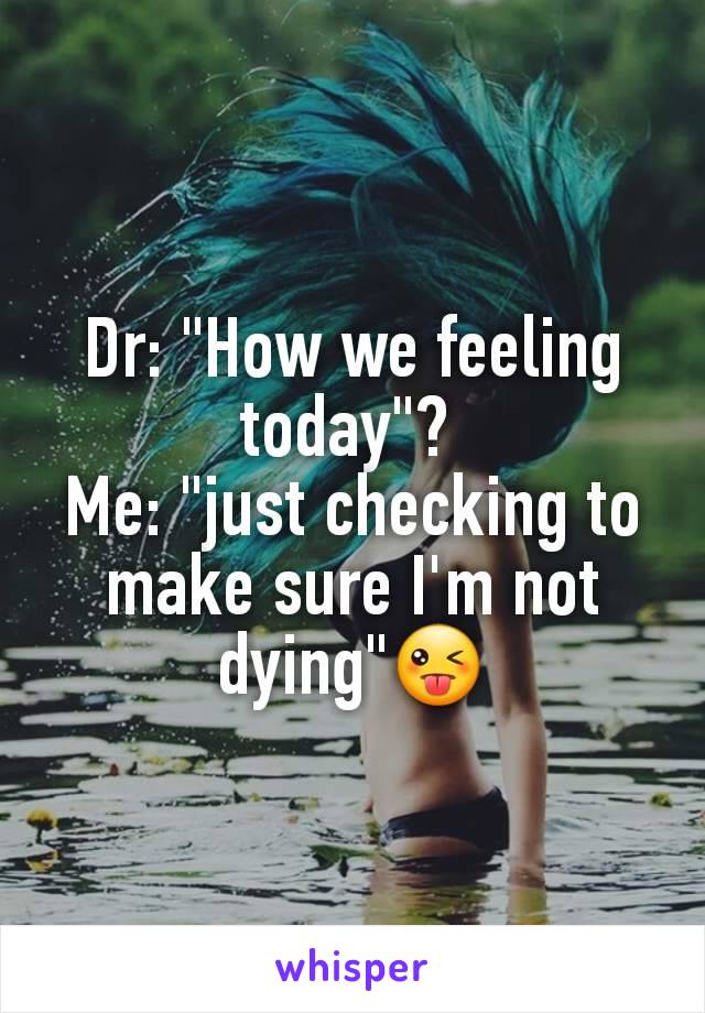 Dr: "How we feeling today"? 
Me: "just checking to make sure I'm not dying"😜