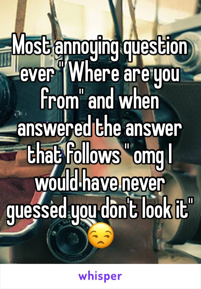 Most annoying question ever " Where are you from" and when answered the answer that follows " omg I would have never guessed you don't look it" 😒