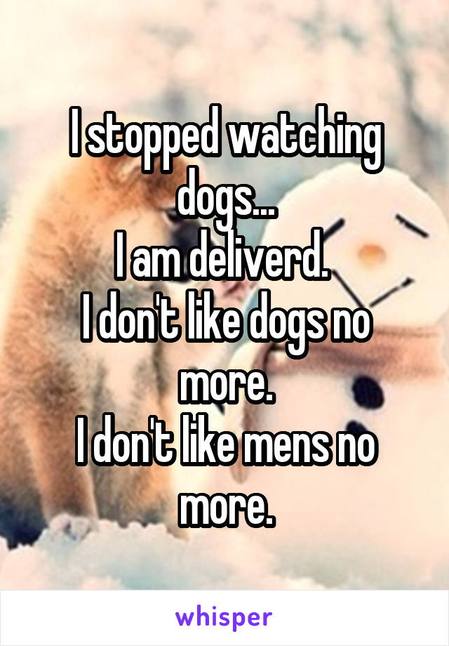 I stopped watching dogs...
I am deliverd. 
I don't like dogs no more.
I don't like mens no more.