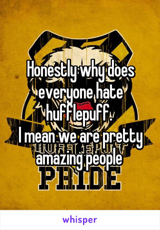 Honestly why does everyone hate hufflepuff. 
I mean we are pretty amazing people 