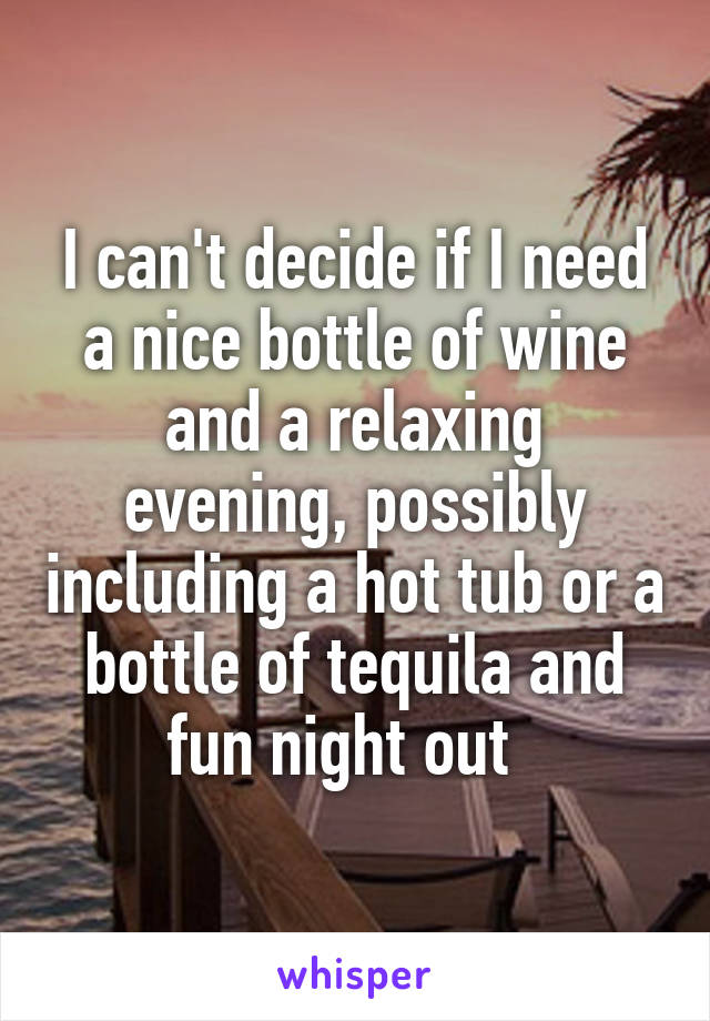 I can't decide if I need a nice bottle of wine and a relaxing evening, possibly including a hot tub or a bottle of tequila and fun night out  