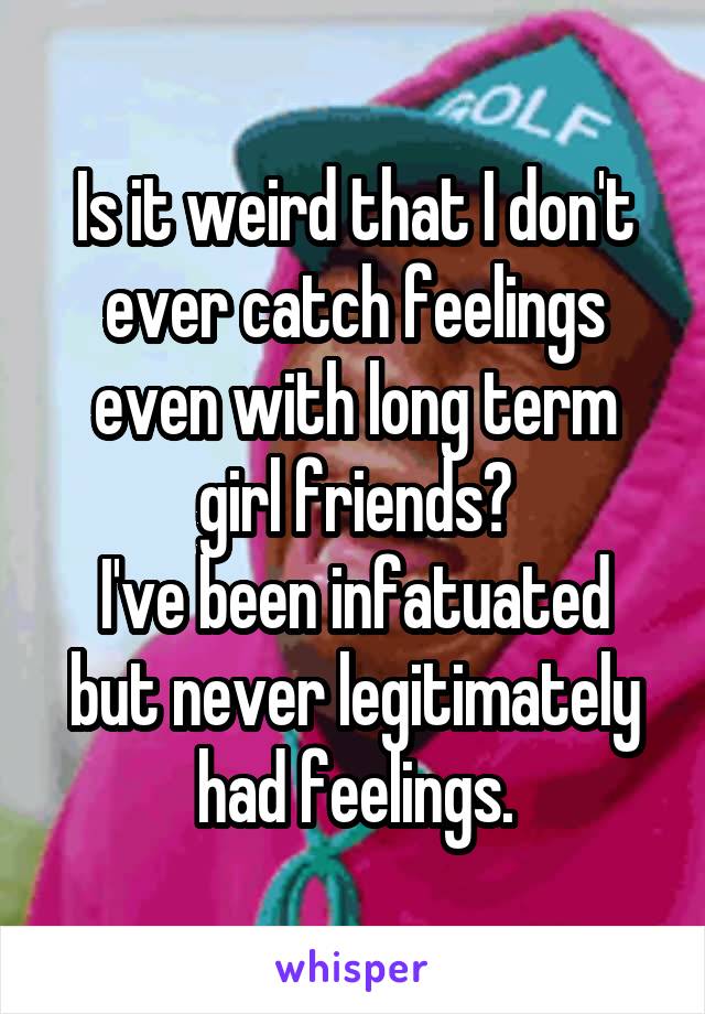 Is it weird that I don't ever catch feelings even with long term girl friends?
I've been infatuated but never legitimately had feelings.