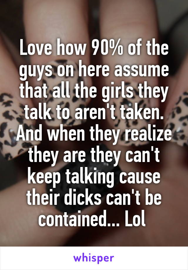 Love how 90% of the guys on here assume that all the girls they talk to aren't taken. And when they realize they are they can't keep talking cause their dicks can't be contained... Lol 