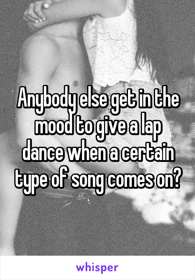 Anybody else get in the mood to give a lap dance when a certain type of song comes on?