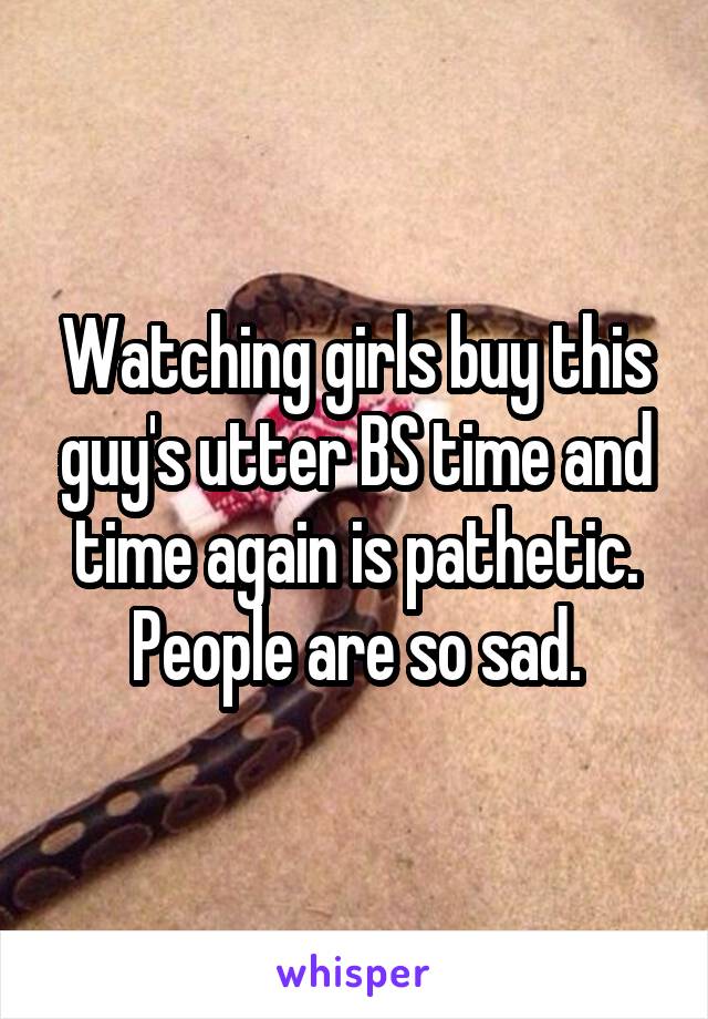 Watching girls buy this guy's utter BS time and time again is pathetic. People are so sad.