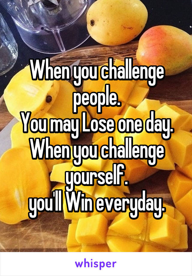 When you challenge people.
You may Lose one day.
When you challenge yourself.
you'll Win everyday.