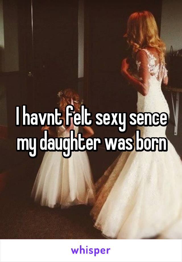 I havnt felt sexy sence my daughter was born