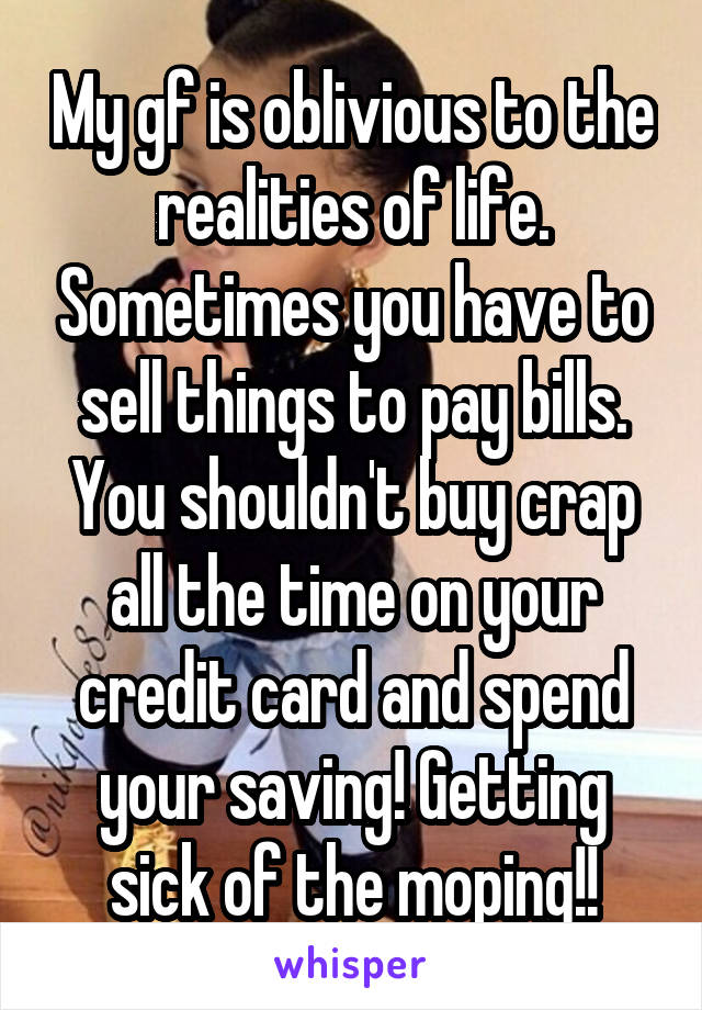 My gf is oblivious to the realities of life. Sometimes you have to sell things to pay bills. You shouldn't buy crap all the time on your credit card and spend your saving! Getting sick of the moping!!