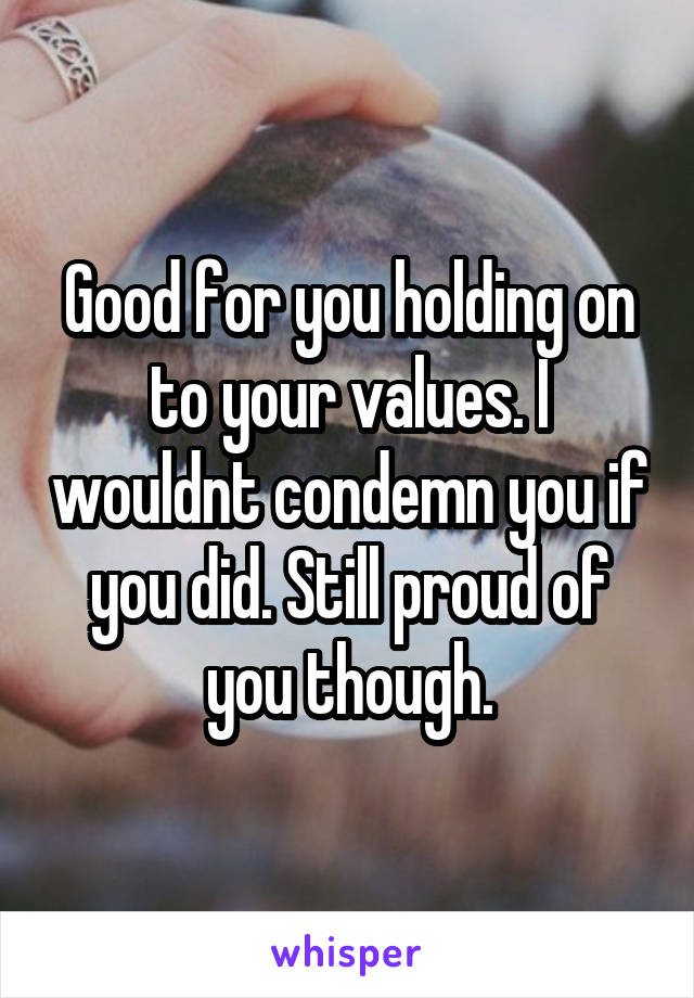 Good for you holding on to your values. I wouldnt condemn you if you did. Still proud of you though.