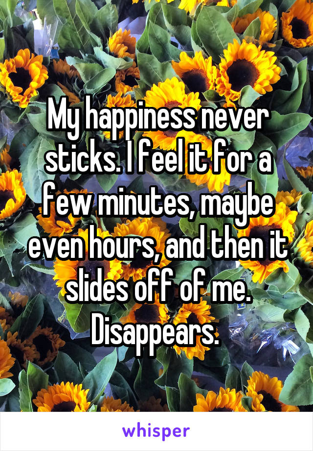 My happiness never sticks. I feel it for a few minutes, maybe even hours, and then it slides off of me. Disappears. 