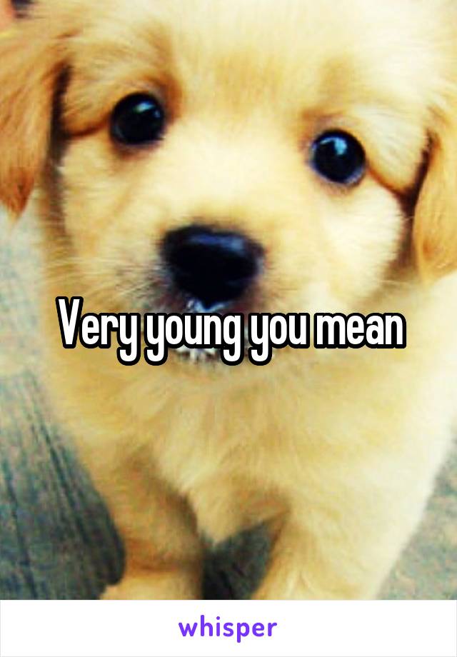 Very young you mean