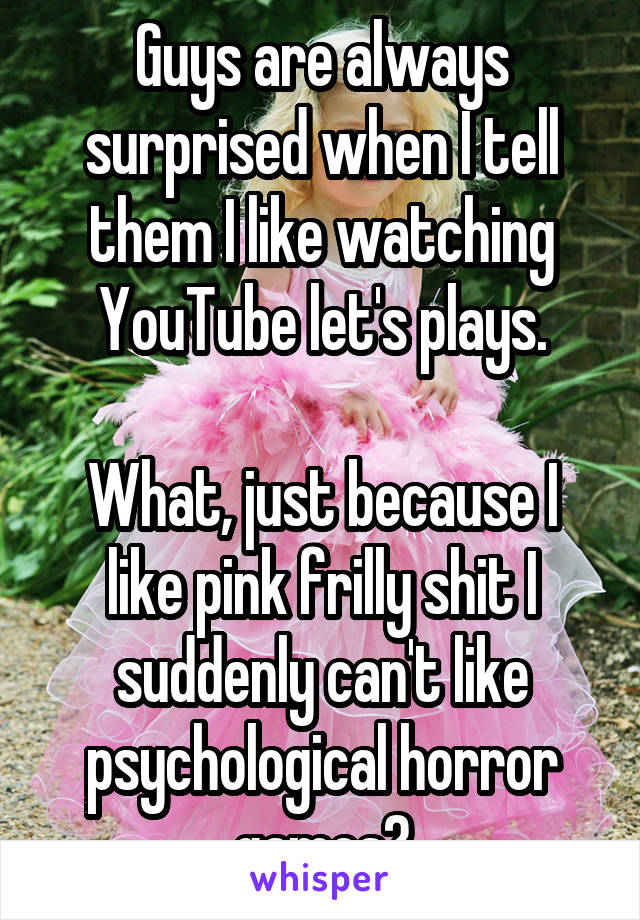 Guys are always surprised when I tell them I like watching YouTube let's plays.

What, just because I like pink frilly shit I suddenly can't like psychological horror games?