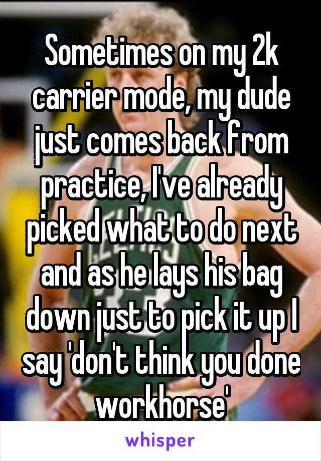 Sometimes on my 2k carrier mode, my dude just comes back from practice, I've already picked what to do next and as he lays his bag down just to pick it up I say 'don't think you done workhorse'