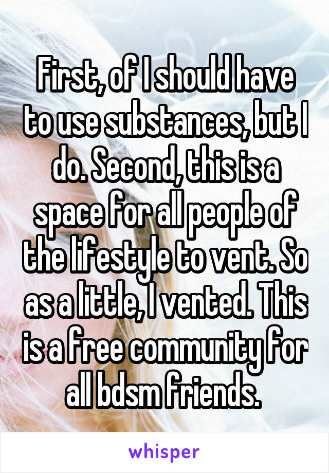 First, of I should have to use substances, but I do. Second, this is a space for all people of the lifestyle to vent. So as a little, I vented. This is a free community for all bdsm friends. 