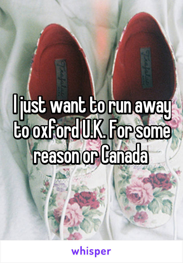 I just want to run away to oxford U.K. For some reason or Canada 