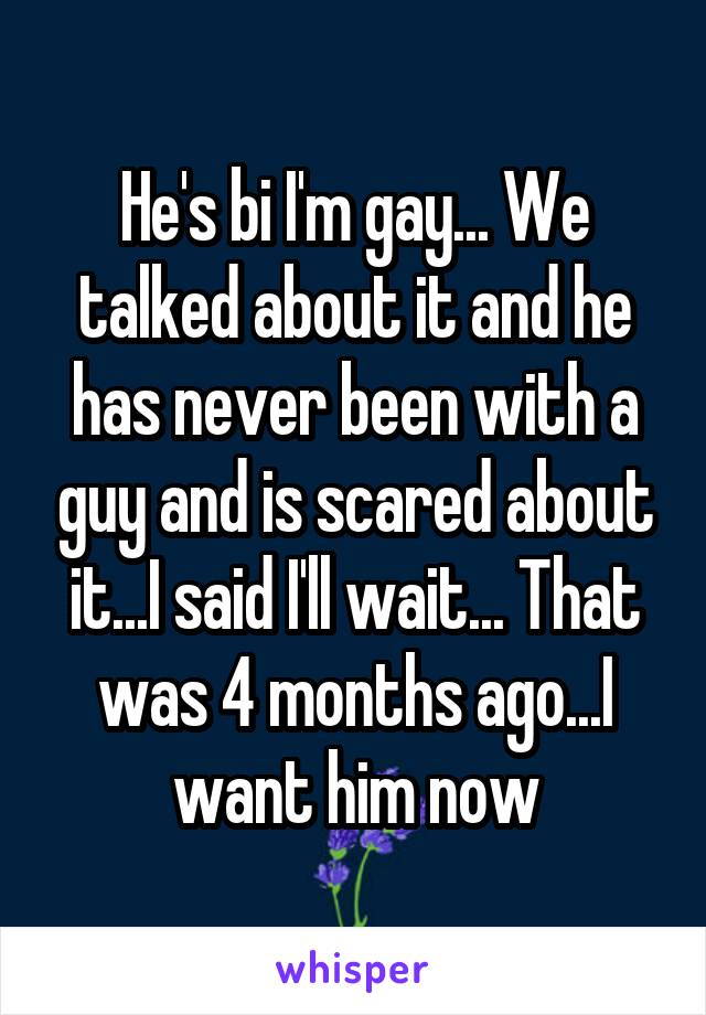 He's bi I'm gay... We talked about it and he has never been with a guy and is scared about it...I said I'll wait... That was 4 months ago...I want him now