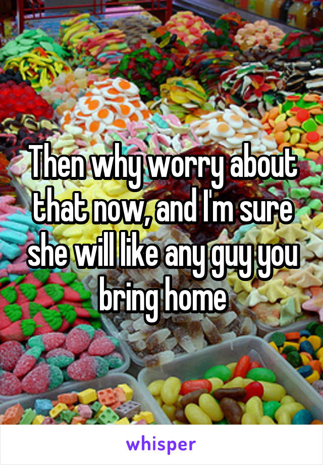 Then why worry about that now, and I'm sure she will like any guy you bring home