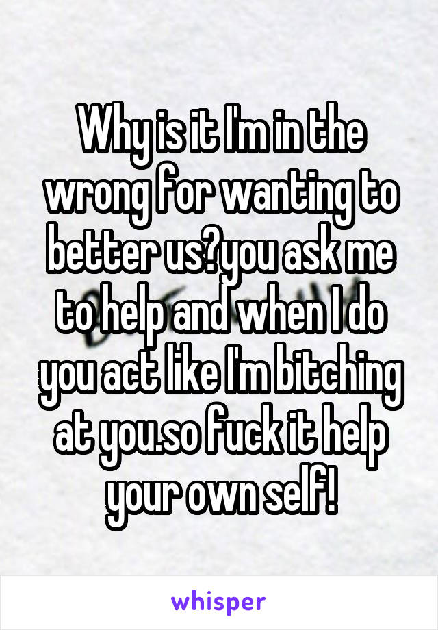 Why is it I'm in the wrong for wanting to better us?you ask me to help and when I do you act like I'm bitching at you.so fuck it help your own self!