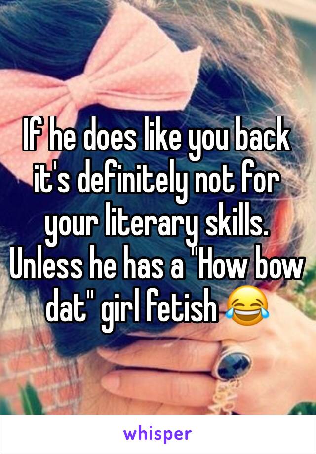 If he does like you back it's definitely not for your literary skills. Unless he has a "How bow dat" girl fetish 😂