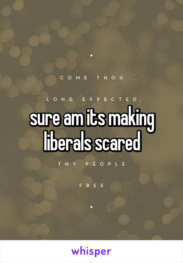 sure am its making liberals scared