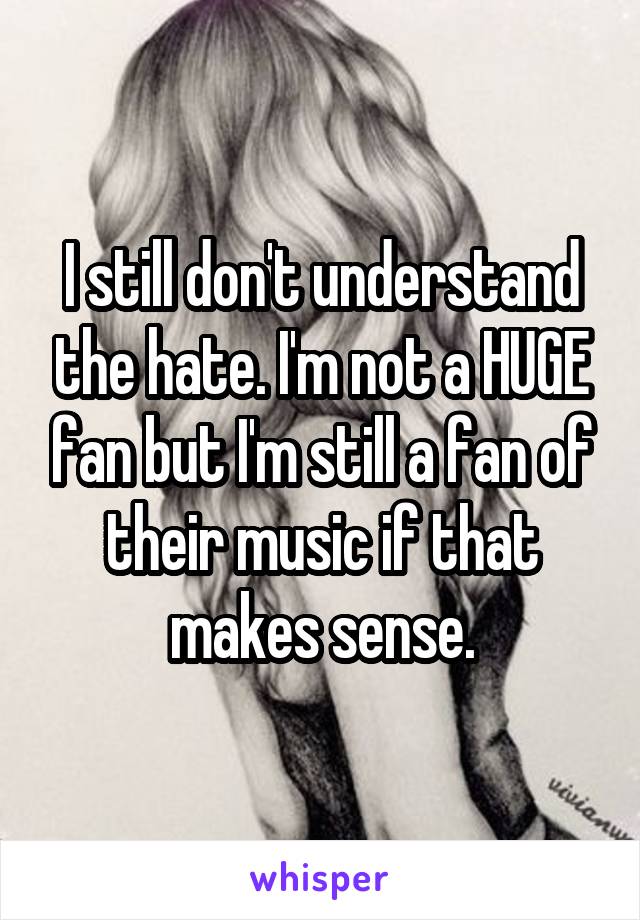 I still don't understand the hate. I'm not a HUGE fan but I'm still a fan of their music if that makes sense.