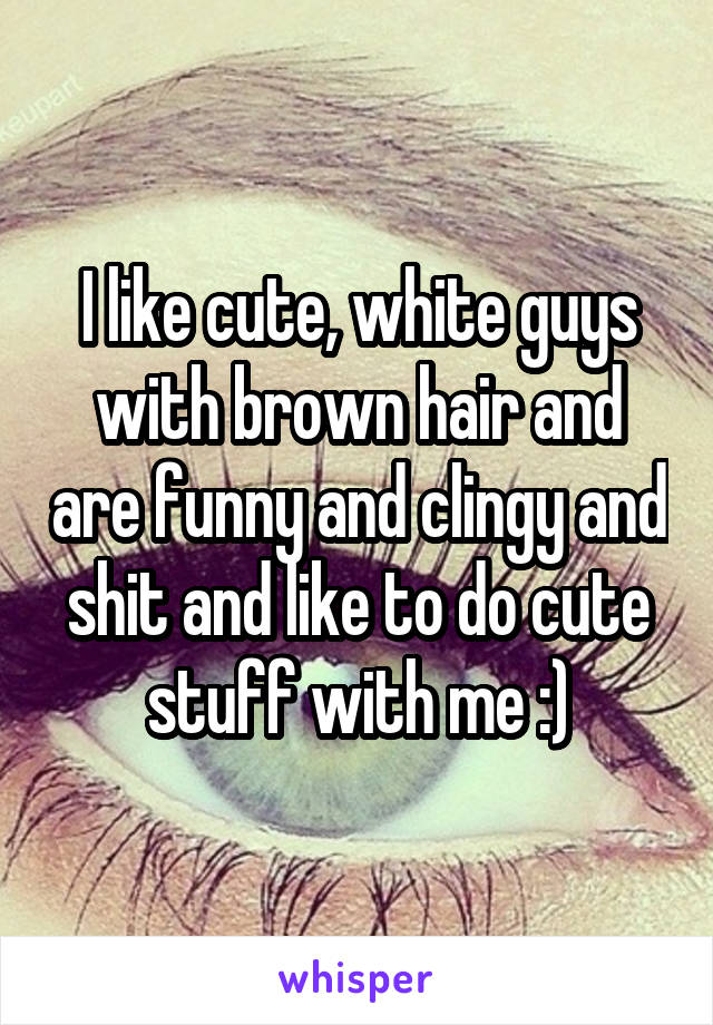 I like cute, white guys with brown hair and are funny and clingy and shit and like to do cute stuff with me :)