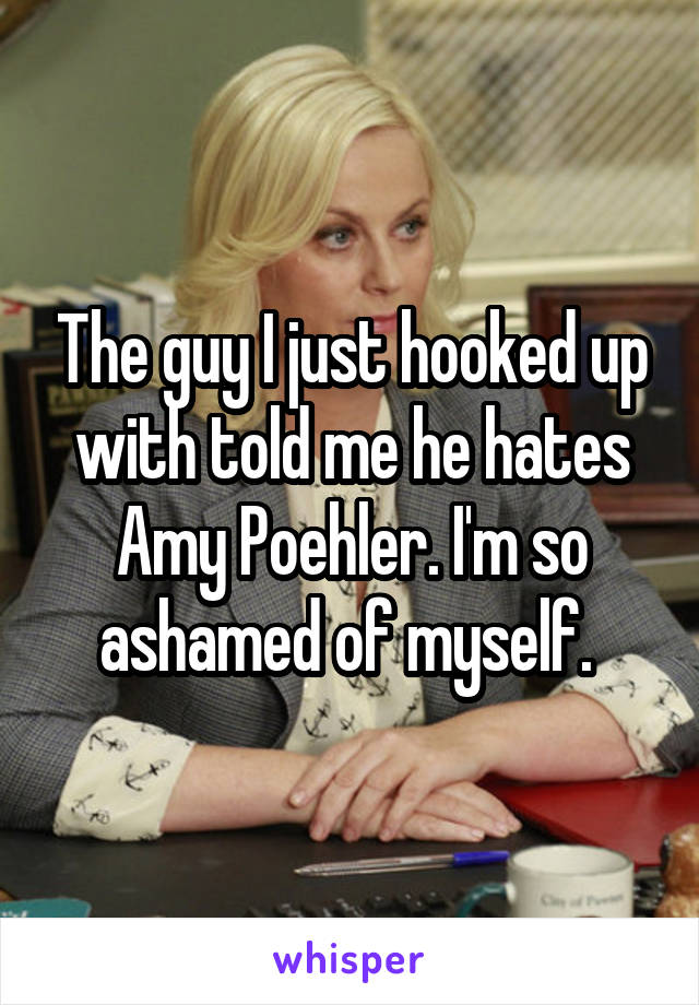 The guy I just hooked up with told me he hates Amy Poehler. I'm so ashamed of myself. 