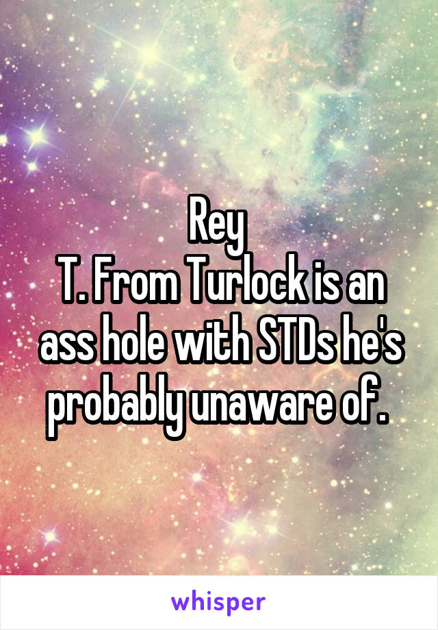 Rey 
T. From Turlock is an ass hole with STDs he's probably unaware of. 