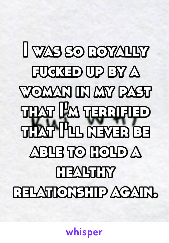 I was so royally fucked up by a woman in my past that I'm terrified that I'll never be able to hold a healthy relationship again.