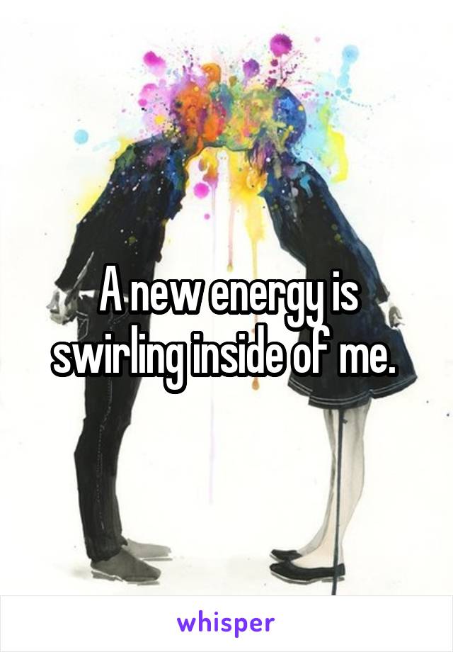 A new energy is swirling inside of me. 