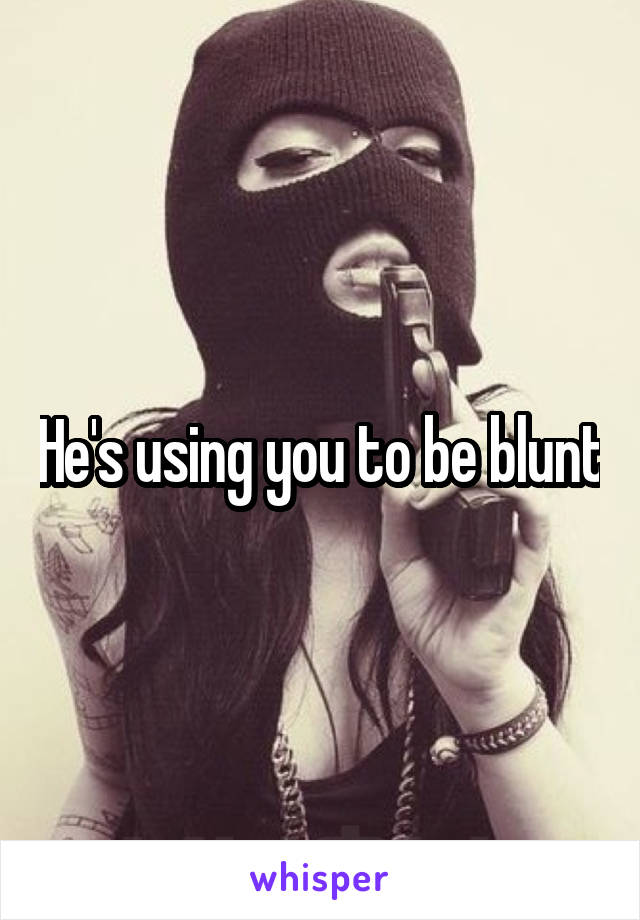 He's using you to be blunt