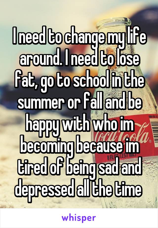 I need to change my life around. I need to lose fat, go to school in the summer or fall and be happy with who im becoming because im tired of being sad and depressed all the time 