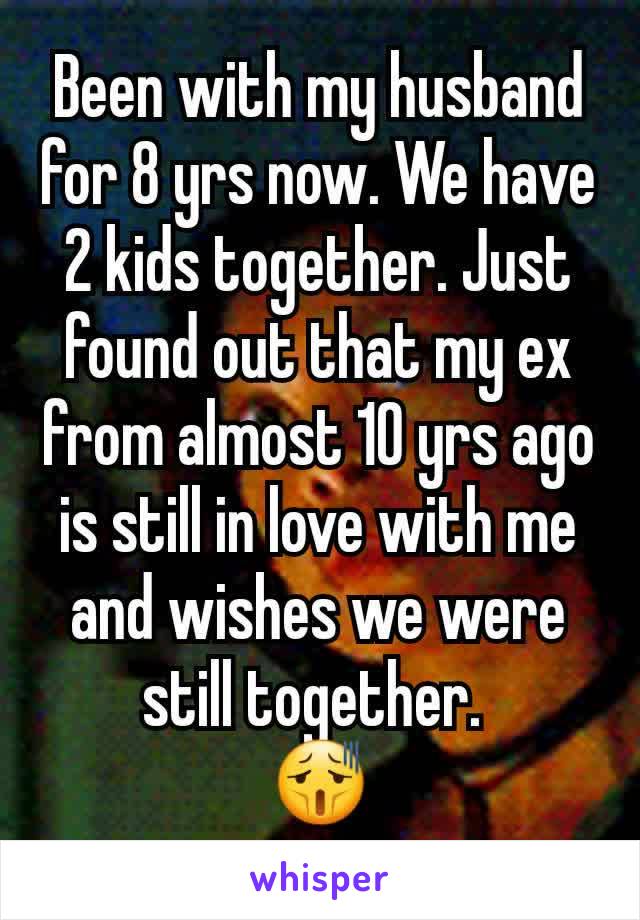 Been with my husband for 8 yrs now. We have 2 kids together. Just found out that my ex from almost 10 yrs ago is still in love with me and wishes we were still together. 
😫