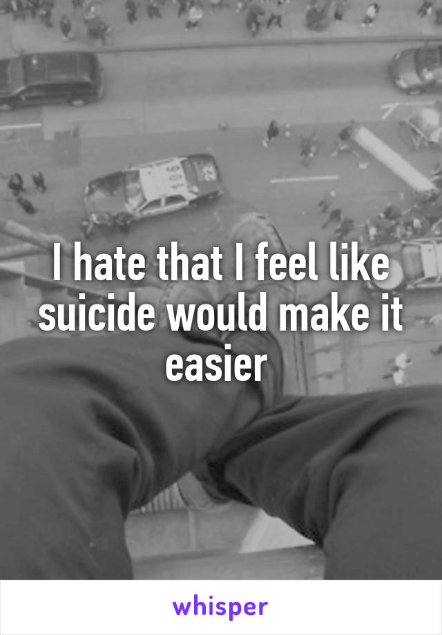 I hate that I feel like suicide would make it easier 