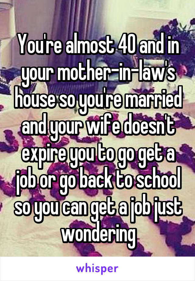 You're almost 40 and in your mother-in-law's house so you're married and your wife doesn't expire you to go get a job or go back to school so you can get a job just wondering