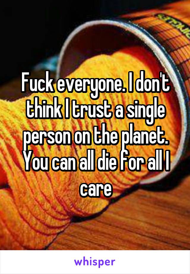 Fuck everyone. I don't think I trust a single person on the planet. You can all die for all I care