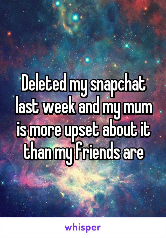 Deleted my snapchat last week and my mum is more upset about it than my friends are