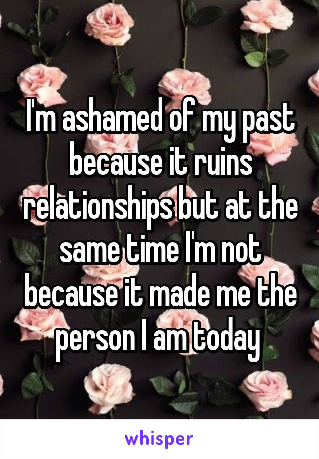 I'm ashamed of my past because it ruins relationships but at the same time I'm not because it made me the person I am today 