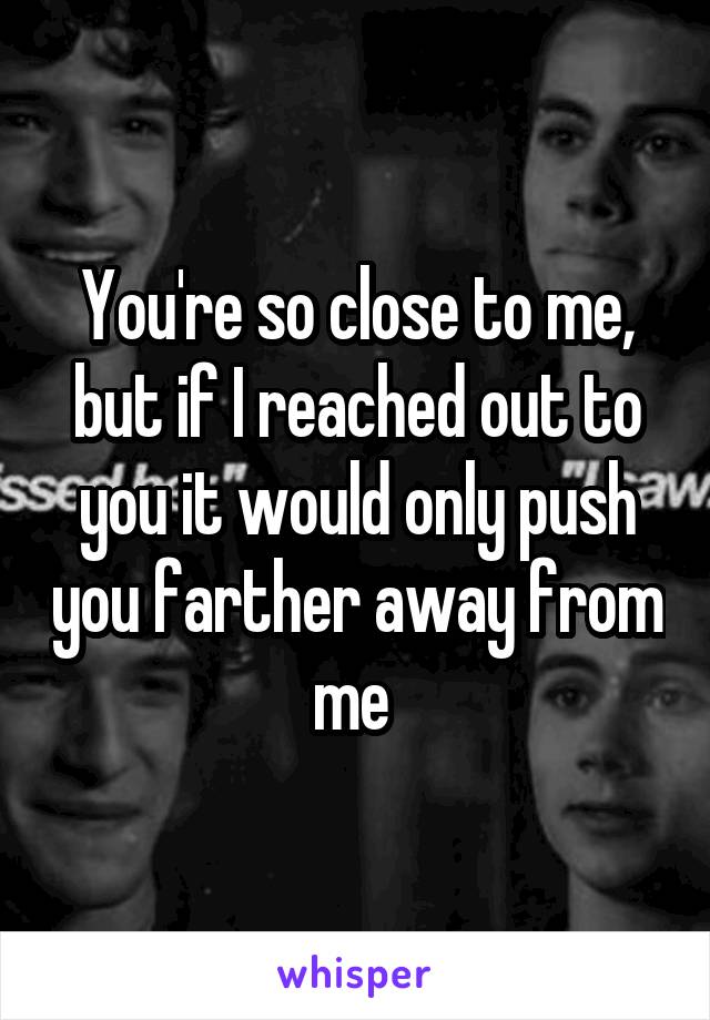 You're so close to me, but if I reached out to you it would only push you farther away from me 