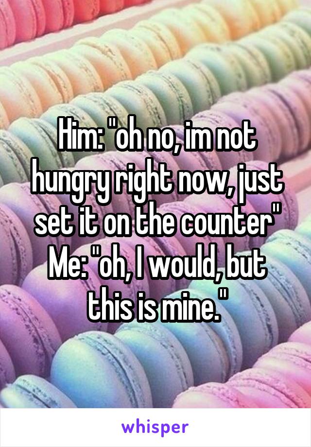 Him: "oh no, im not hungry right now, just set it on the counter"
Me: "oh, I would, but this is mine."