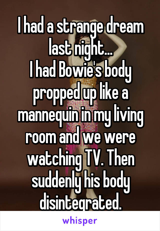 I had a strange dream last night...
I had Bowie's body propped up like a mannequin in my living room and we were watching TV. Then suddenly his body disintegrated.