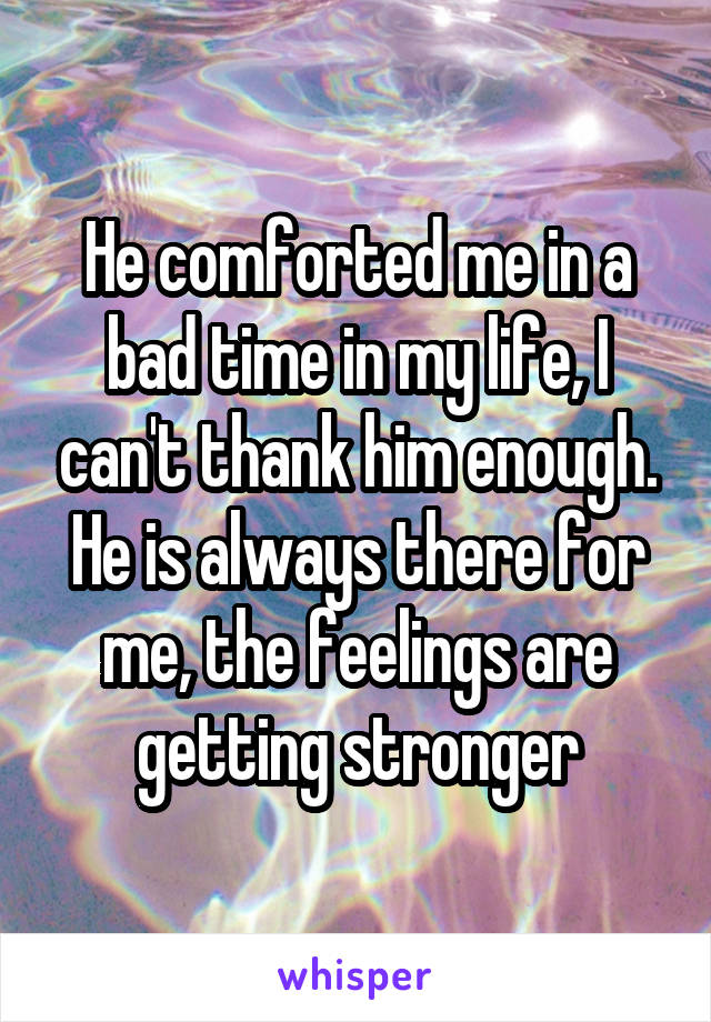 He comforted me in a bad time in my life, I can't thank him enough. He is always there for me, the feelings are getting stronger