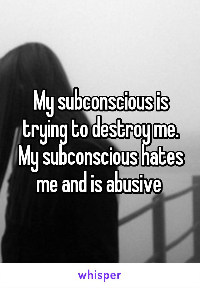 My subconscious is trying to destroy me. My subconscious hates me and is abusive 