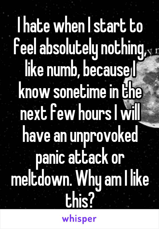 I hate when I start to feel absolutely nothing, like numb, because I know sonetime in the next few hours I will have an unprovoked panic attack or meltdown. Why am I like this?