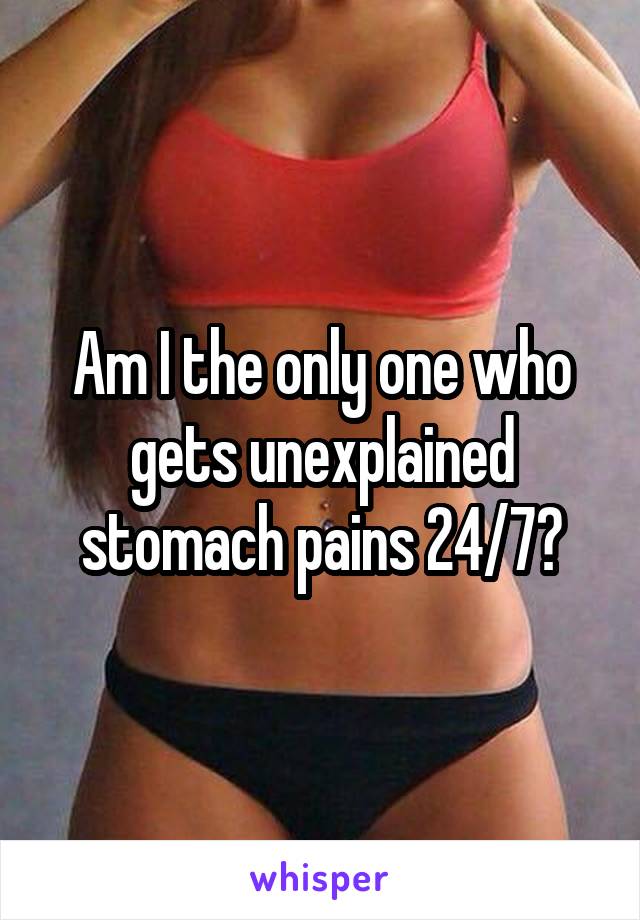 Am I the only one who gets unexplained stomach pains 24/7?